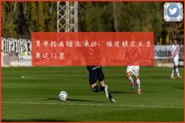 男单格局暗流涌动，谁将锁定东京奥运门票