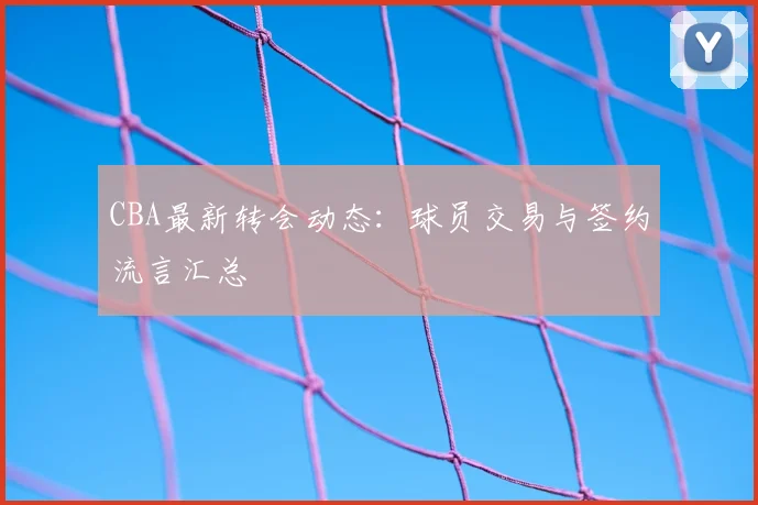 CBA最新转会动态：球员交易与签约流言汇总