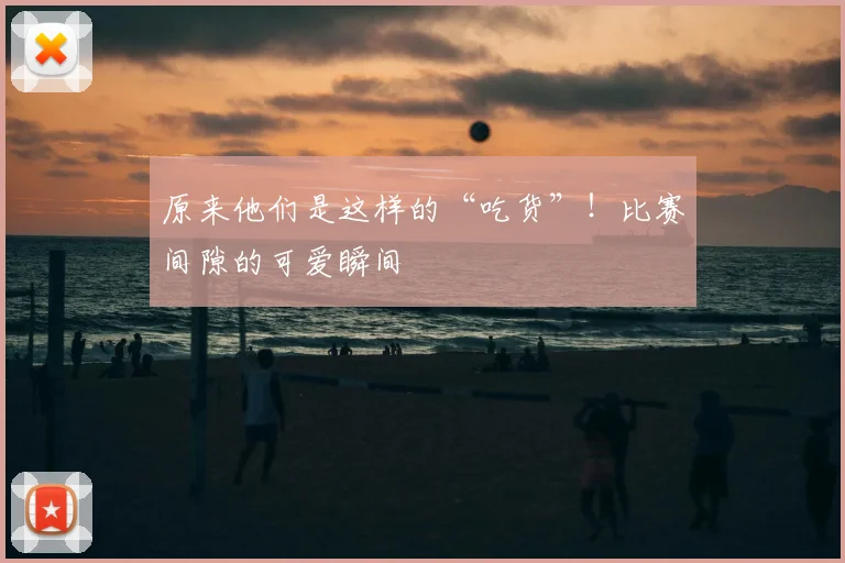 原来他们是这样的“吃货”!比赛间隙的可爱瞬间