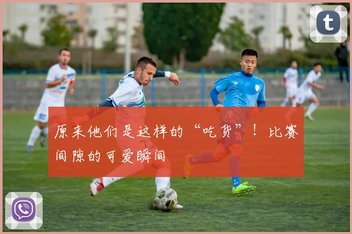 原来他们是这样的“吃货”！比赛间隙的可爱瞬间