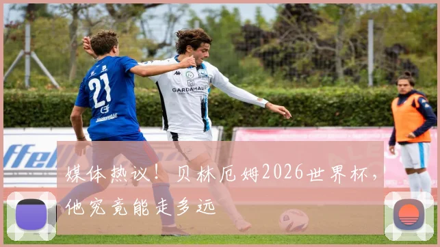 媒体热议!贝林厄姆2026世界杯,他究竟能走多远