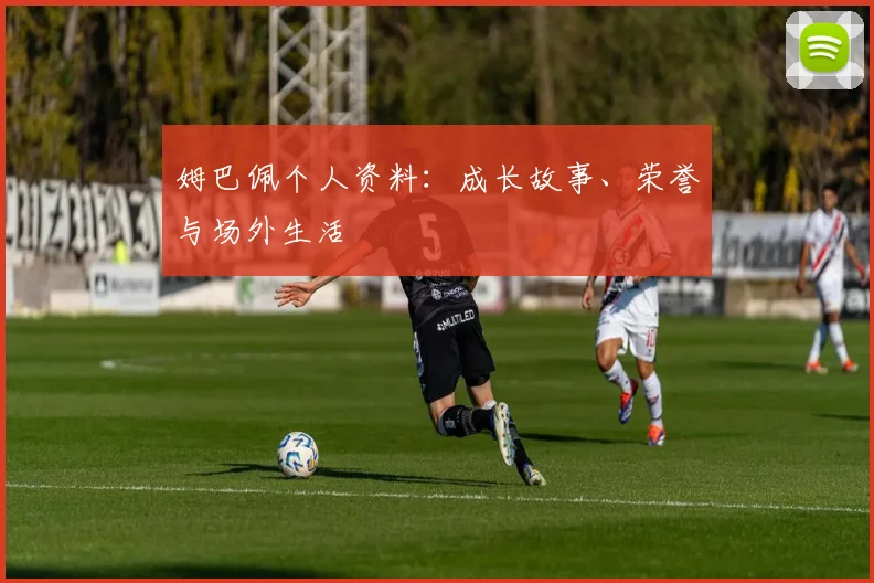 姆巴佩个人资料:成长故事、荣誉与场外生活