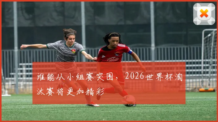 谁能从小组赛突围,2026世界杯淘汰赛将更加精彩