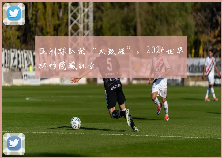 亚洲球队的“大数据”,2026世界杯的隐藏机会