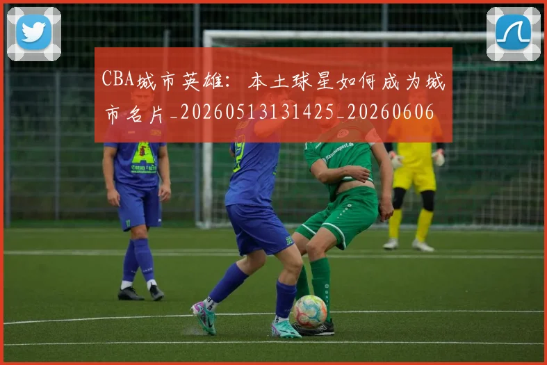 CBA城市英雄:本土球星如何成为城市名片_20260513131425_20260606165201