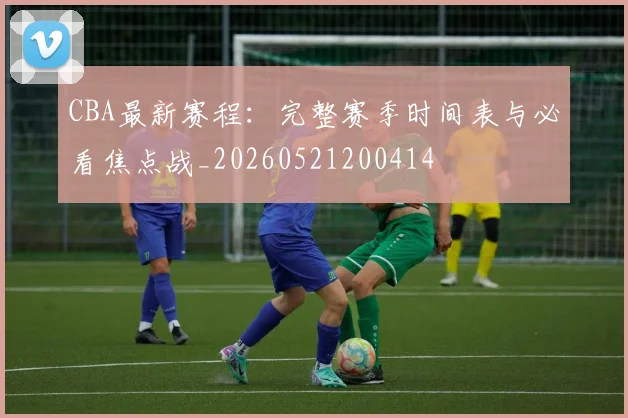 CBA最新赛程:完整赛季时间表与必看焦点战_20260521200414