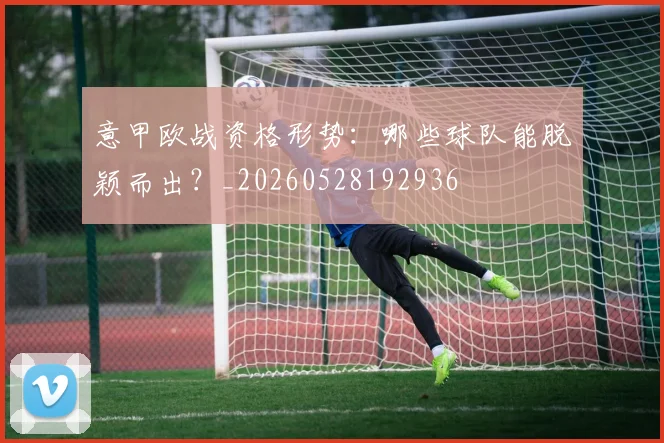 意甲欧战资格形势：哪些球队能脱颖而出？_20260528192936