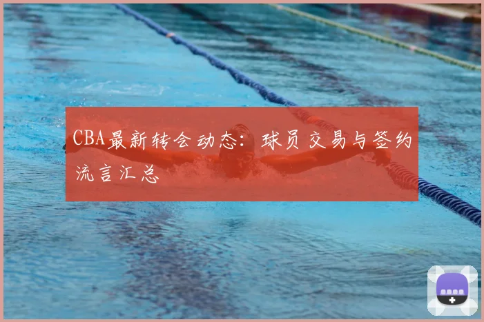 CBA最新转会动态：球员交易与签约流言汇总