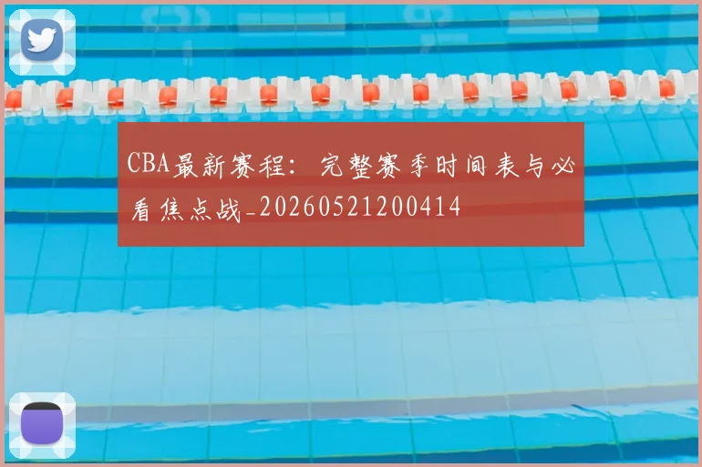 CBA最新赛程：完整赛季时间表与必看焦点战_20260521200414