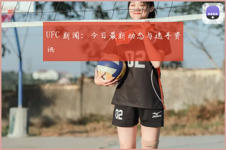 UFC 新闻:今日最新动态与选手资讯
