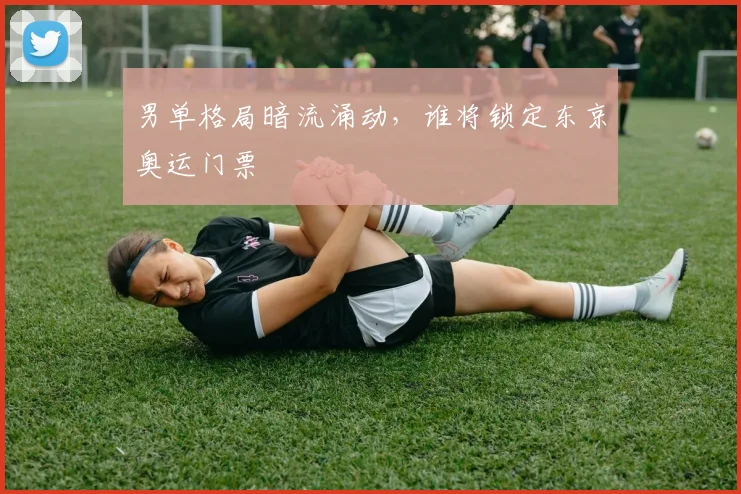 男单格局暗流涌动，谁将锁定东京奥运门票