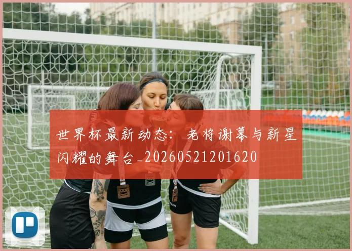 世界杯最新动态:老将谢幕与新星闪耀的舞台_20260521201620