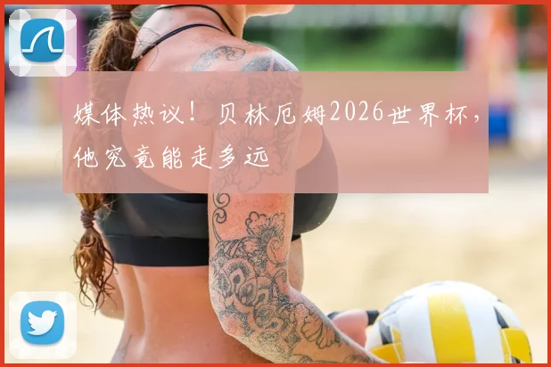 媒体热议！贝林厄姆2026世界杯，他究竟能走多远