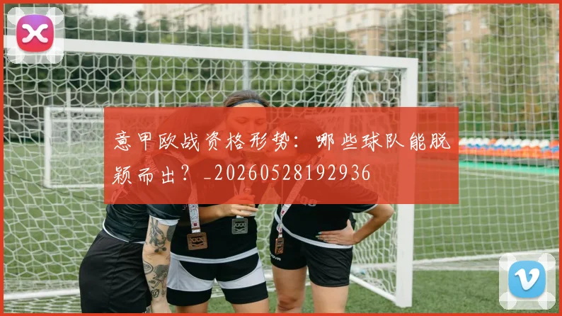 意甲欧战资格形势:哪些球队能脱颖而出?_20260528192936