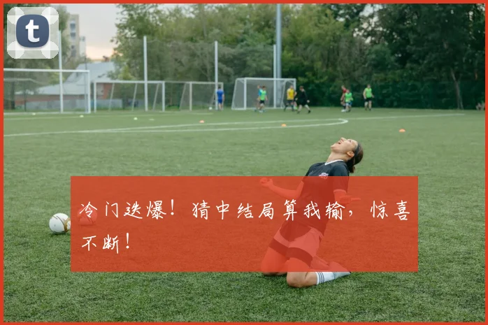 冷门迭爆!猜中结局算我输,惊喜不断!