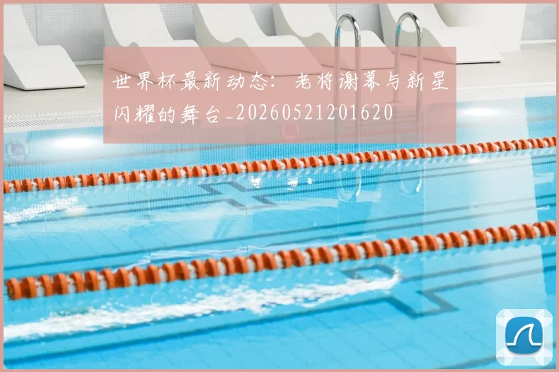 世界杯最新动态：老将谢幕与新星闪耀的舞台_20260521201620